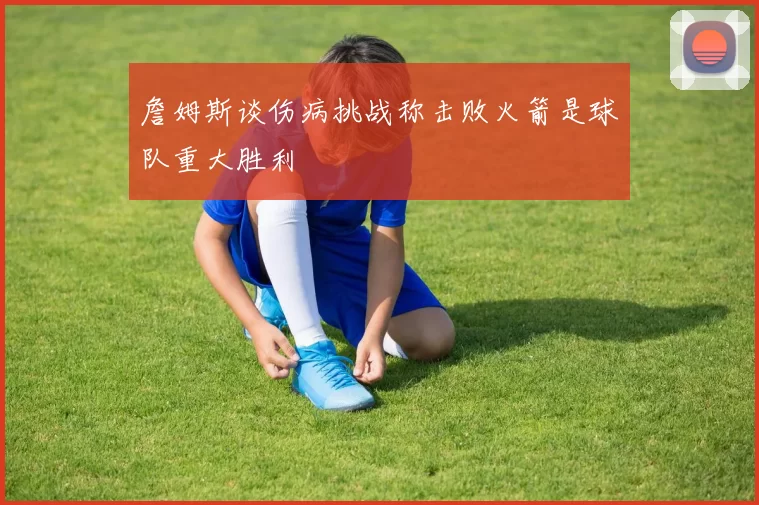 詹姆斯谈伤病挑战称击败火箭是球队重大胜利