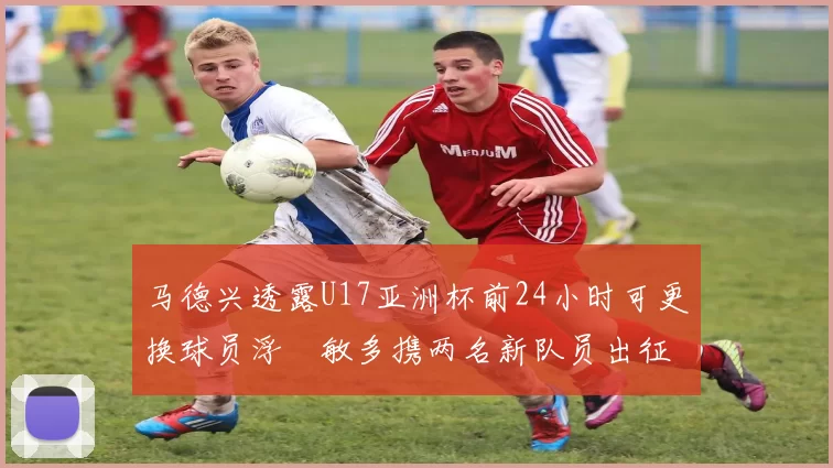 马德兴透露U17亚洲杯前24小时可更换球员浮嶋敏多携两名新队员出征