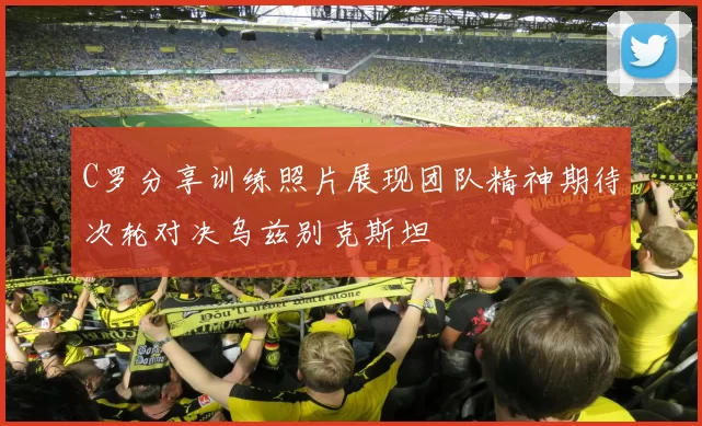 C罗分享训练照片展现团队精神期待次轮对决乌兹别克斯坦