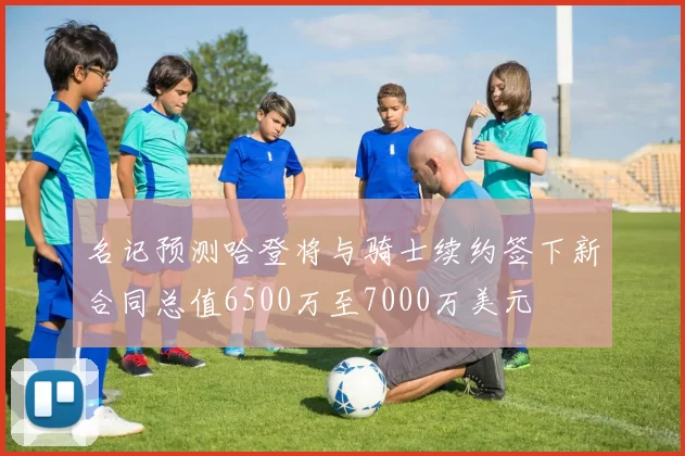 名记预测哈登将与骑士续约签下新合同总值6500万至7000万美元