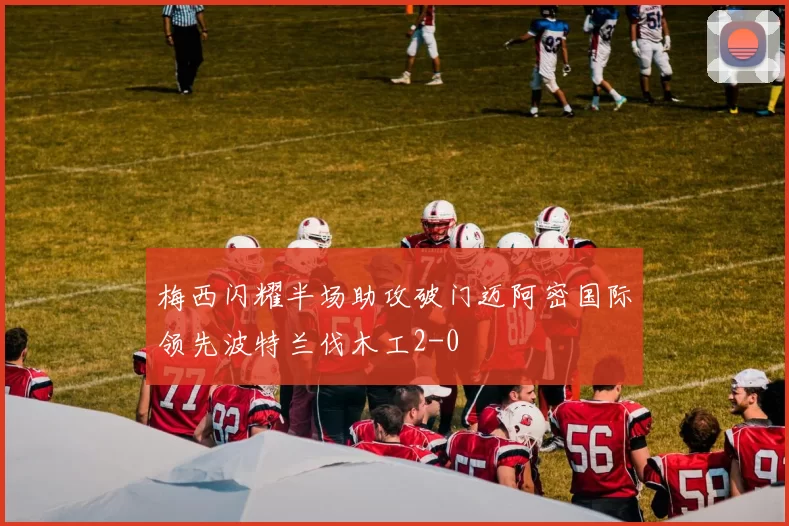 梅西闪耀半场助攻破门迈阿密国际领先波特兰伐木工2-0
