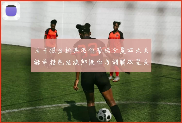 马卡报分析弗洛伦蒂诺今夏四大关键举措包括换帅换血与调解双星关系