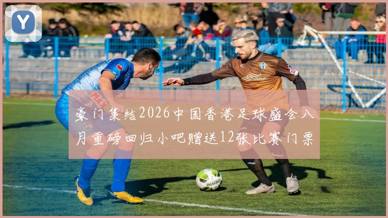 豪门集结2026中国香港足球盛会八月重磅回归小吧赠送12张比赛门票等你来拿