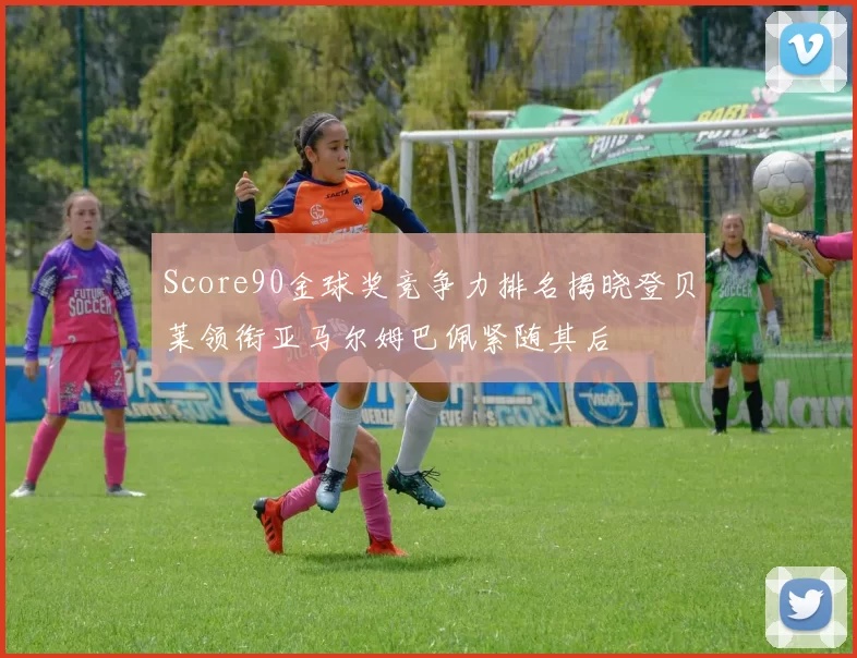 Score90金球奖竞争力排名揭晓登贝莱领衔亚马尔姆巴佩紧随其后