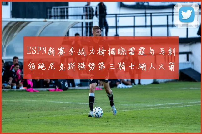 ESPN新赛季战力榜揭晓雷霆与马刺领跑尼克斯强势第三骑士湖人火箭表现不俗