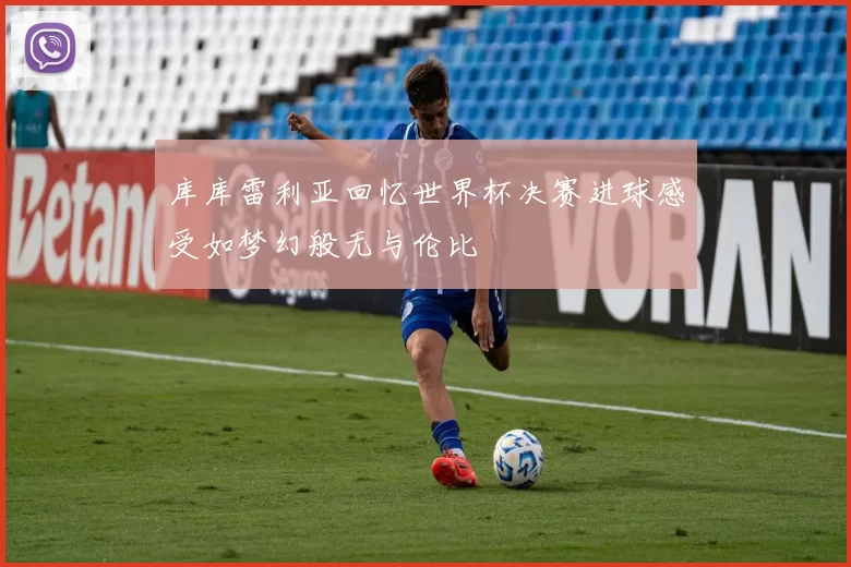 库库雷利亚回忆世界杯决赛进球感受如梦幻般无与伦比