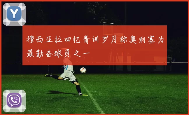 穆西亚拉回忆青训岁月称奥利塞为最勤奋球员之一