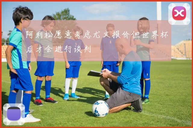 阿利松愿意考虑尤文报价但世界杯后才会进行谈判