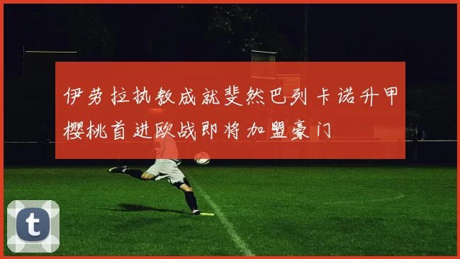 伊劳拉执教成就斐然巴列卡诺升甲樱桃首进欧战即将加盟豪门