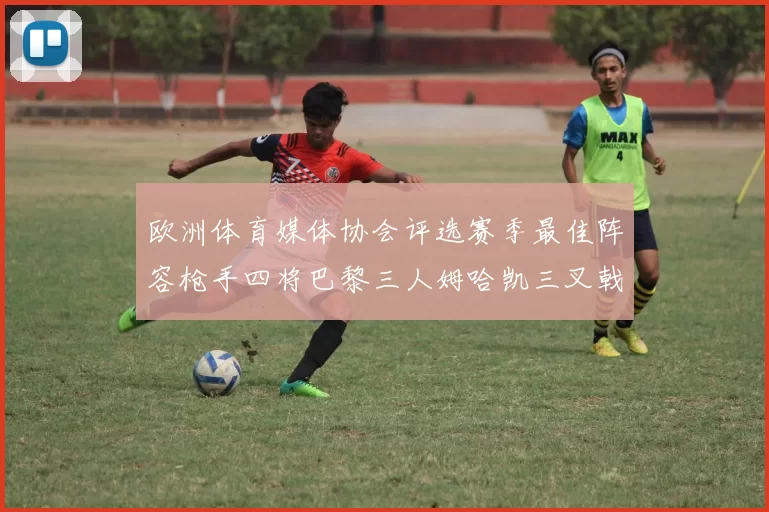 欧洲体育媒体协会评选赛季最佳阵容枪手四将巴黎三人姆哈凯三叉戟引关注