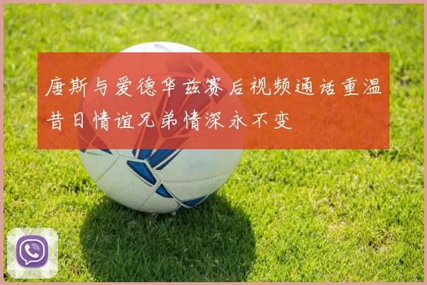 唐斯与爱德华兹赛后视频通话重温昔日情谊兄弟情深永不变