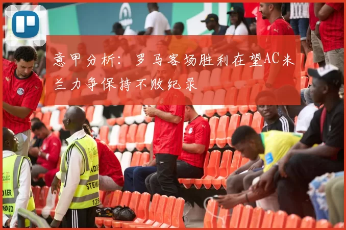 意甲分析：罗马客场胜利在望AC米兰力争保持不败纪录