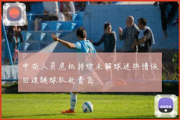 申花人员危机持续未解球迷热情依旧追随球队赴青岛