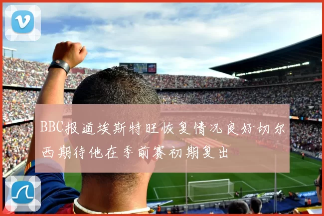 BBC报道埃斯特旺恢复情况良好切尔西期待他在季前赛初期复出
