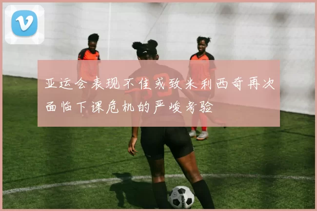 亚运会表现不佳或致米利西奇再次面临下课危机的严峻考验