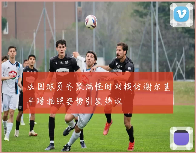 法国球员齐聚搞怪时刻模仿谢尔基半蹲拍照姿势引发热议